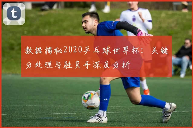 数据揭秘2020乒乓球世界杯:关键分处理与胜负手深度分析