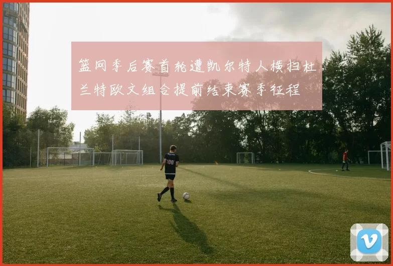 篮网季后赛首轮遭凯尔特人横扫杜兰特欧文组合提前结束赛季征程