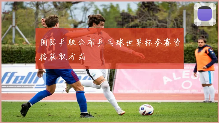 国际乒联公布乒乓球世界杯参赛资格获取方式
