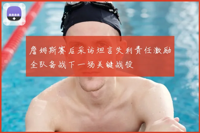 詹姆斯赛后采访坦言失利责任激励全队备战下一场关键战役
