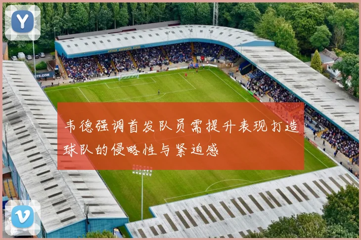 韦德强调首发队员需提升表现打造球队的侵略性与紧迫感