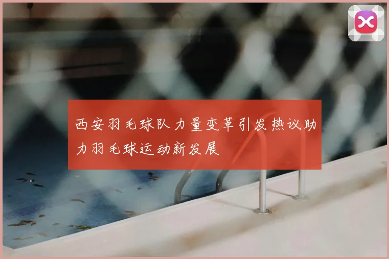 西安羽毛球队力量变革引发热议助力羽毛球运动新发展
