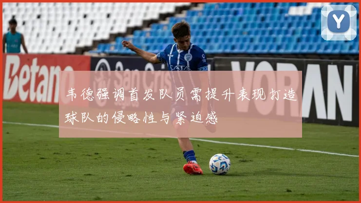 韦德强调首发队员需提升表现打造球队的侵略性与紧迫感