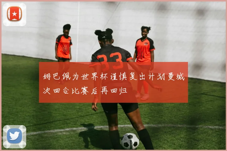 姆巴佩为世界杯谨慎复出计划曼城次回合比赛后再回归