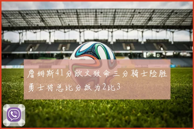 詹姆斯41分欧文致命三分骑士险胜勇士将总比分扳为2比3