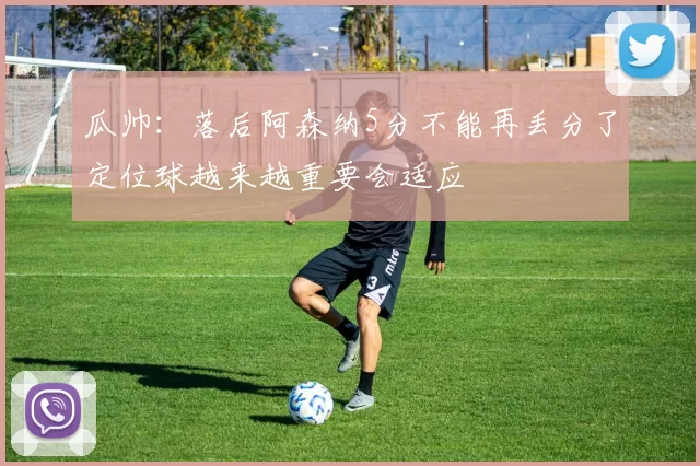 瓜帅：落后阿森纳5分不能再丢分了定位球越来越重要会适应