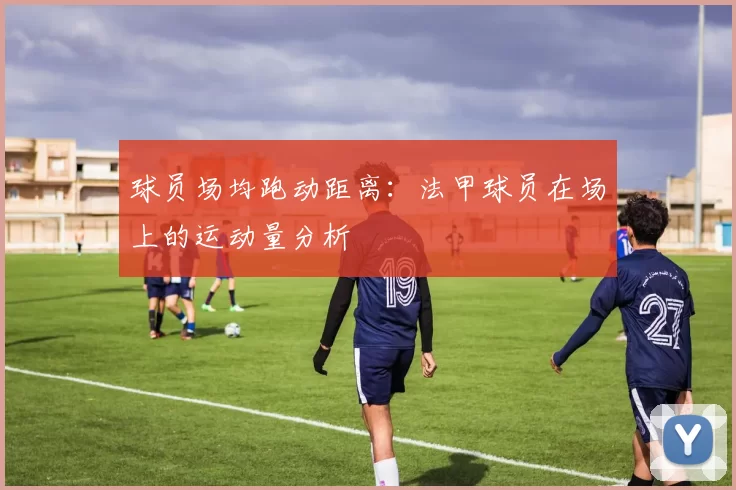 球员场均跑动距离：法甲球员在场上的运动量分析