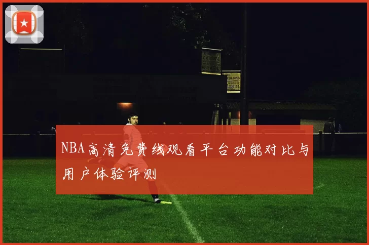 NBA高清免费线观看平台功能对比与用户体验评测