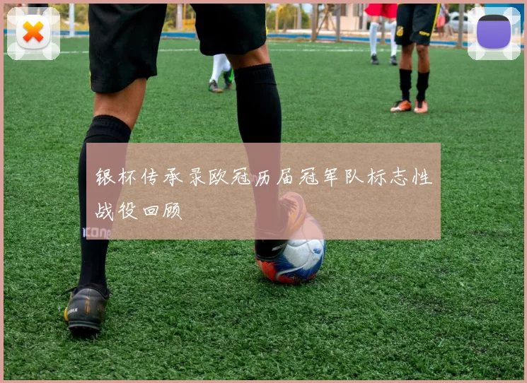 银杯传承录欧冠历届冠军队标志性战役回顾