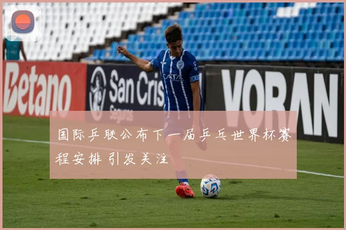 国际乒联公布下一届乒乓世界杯赛程安排 引发关注