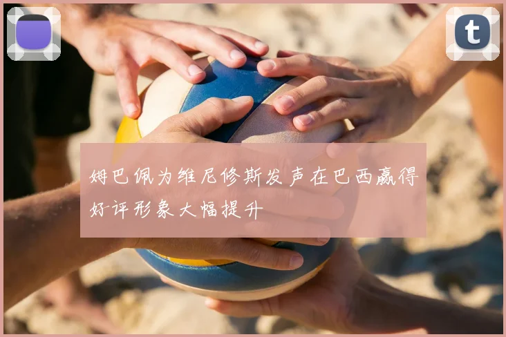 姆巴佩为维尼修斯发声在巴西赢得好评形象大幅提升
