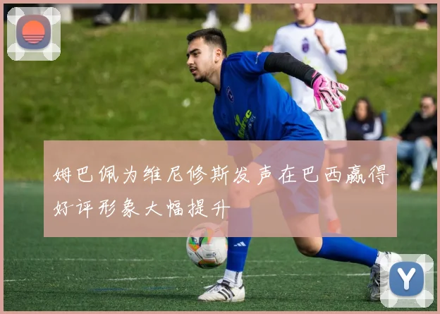 姆巴佩为维尼修斯发声在巴西赢得好评形象大幅提升