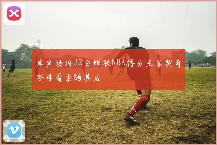 库里场均32分蝉联NBA得分王东契奇字母哥紧随其后