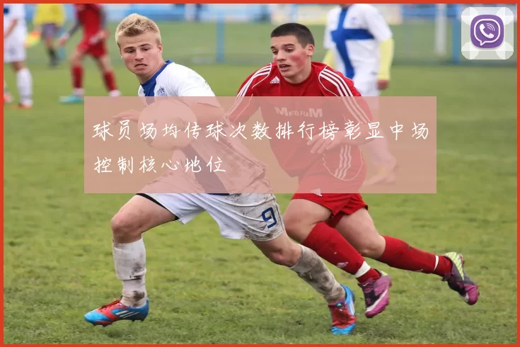 球员场均传球次数排行榜彰显中场控制核心地位