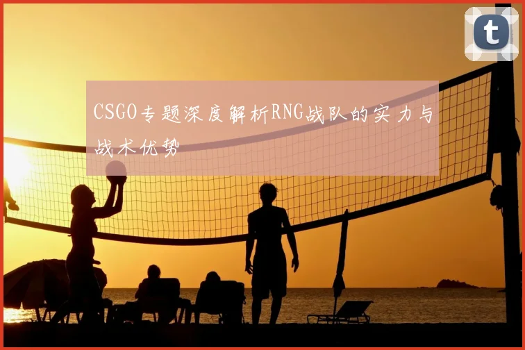 CSGO专题深度解析RNG战队的实力与战术优势