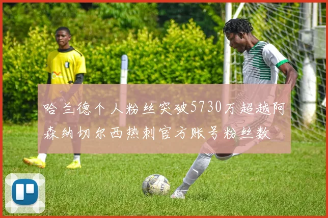 哈兰德个人粉丝突破5730万超越阿森纳切尔西热刺官方账号粉丝数