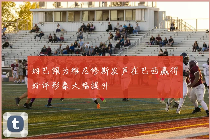 姆巴佩为维尼修斯发声在巴西赢得好评形象大幅提升