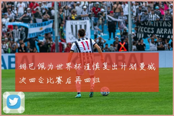 姆巴佩为世界杯谨慎复出计划曼城次回合比赛后再回归
