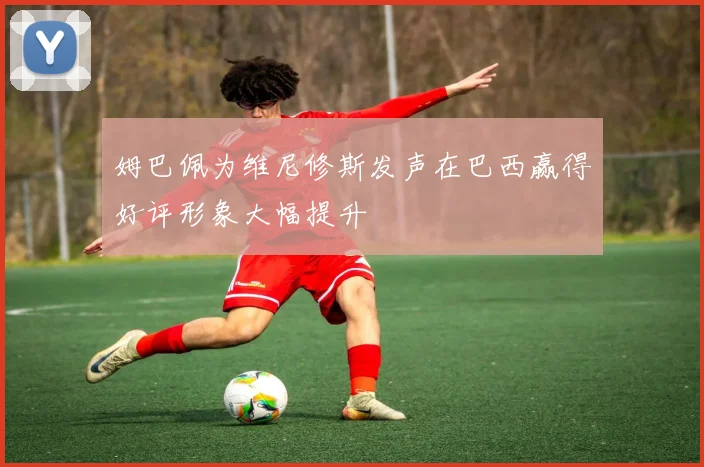 姆巴佩为维尼修斯发声在巴西赢得好评形象大幅提升