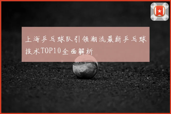 上海乒乓球队引领潮流最新乒乓球技术TOP10全面解析