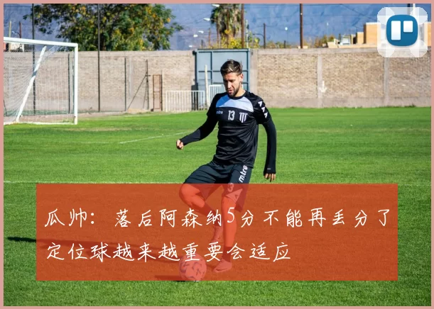 瓜帅：落后阿森纳5分不能再丢分了定位球越来越重要会适应