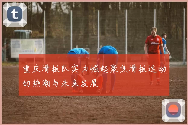 重庆滑板队实力崛起聚焦滑板运动的热潮与未来发展