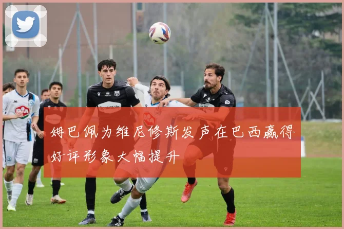 姆巴佩为维尼修斯发声在巴西赢得好评形象大幅提升