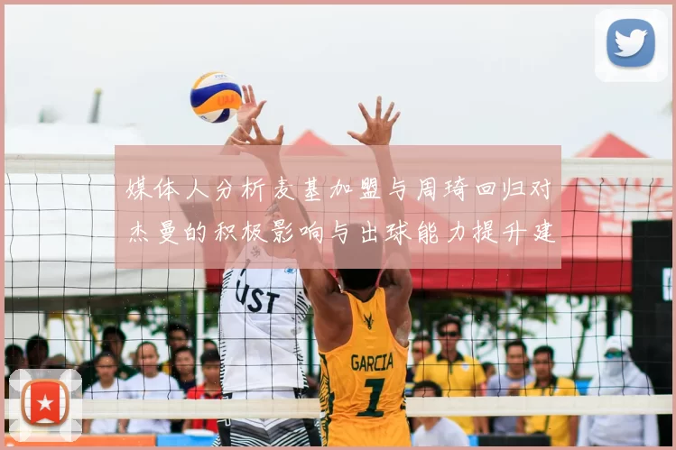 媒体人分析麦基加盟与周琦回归对杰曼的积极影响与出球能力提升建议