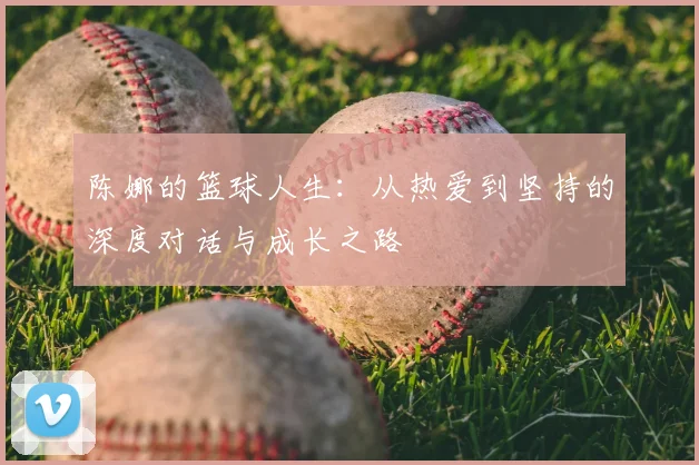 陈娜的篮球人生:从热爱到坚持的深度对话与成长之路