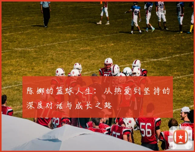 陈娜的篮球人生:从热爱到坚持的深度对话与成长之路