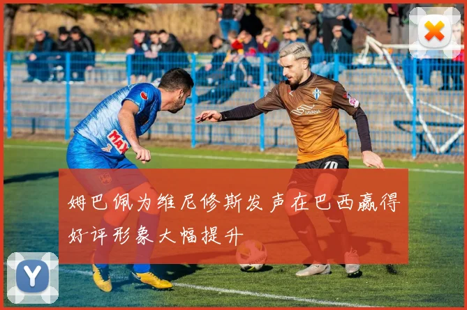姆巴佩为维尼修斯发声在巴西赢得好评形象大幅提升