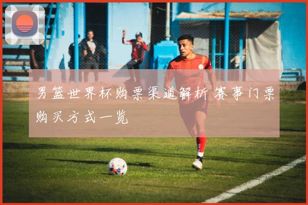 男篮世界杯购票渠道解析 赛事门票购买方式一览
