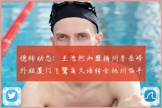 德转动态：王浩然加盟梅州李岳峰外租厦门飞鹭高天语转会杭州临平吴越
