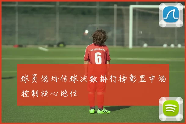 球员场均传球次数排行榜彰显中场控制核心地位