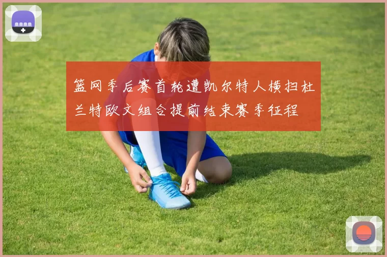 篮网季后赛首轮遭凯尔特人横扫杜兰特欧文组合提前结束赛季征程