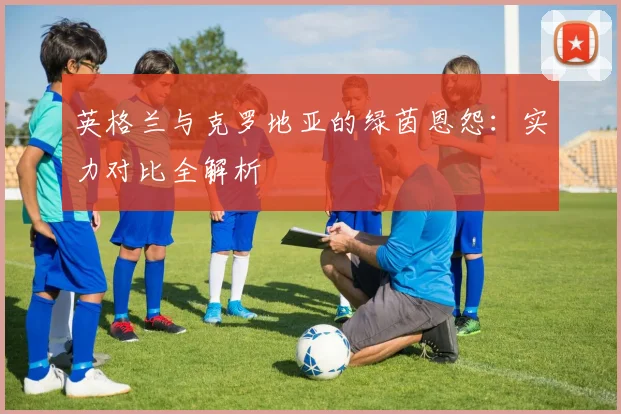 英格兰与克罗地亚的绿茵恩怨：实力对比全解析