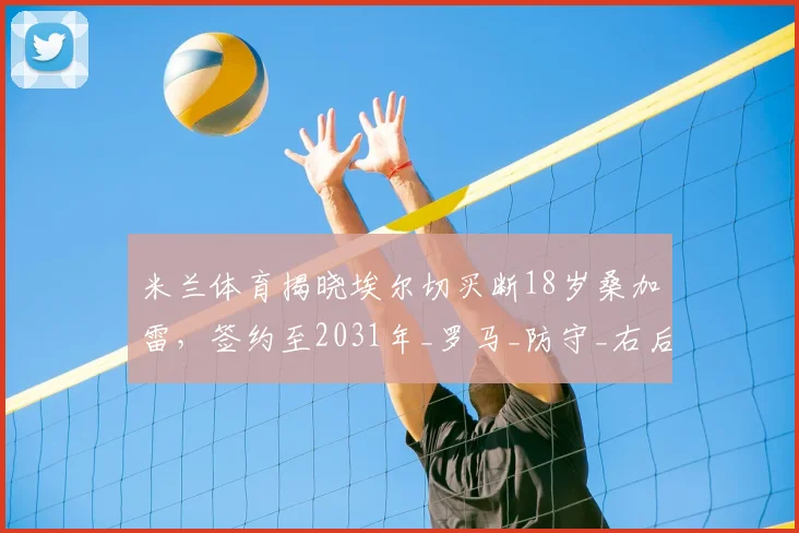 米兰体育揭晓埃尔切买断18岁桑加雷,签约至2031年_罗马_防守_右后卫