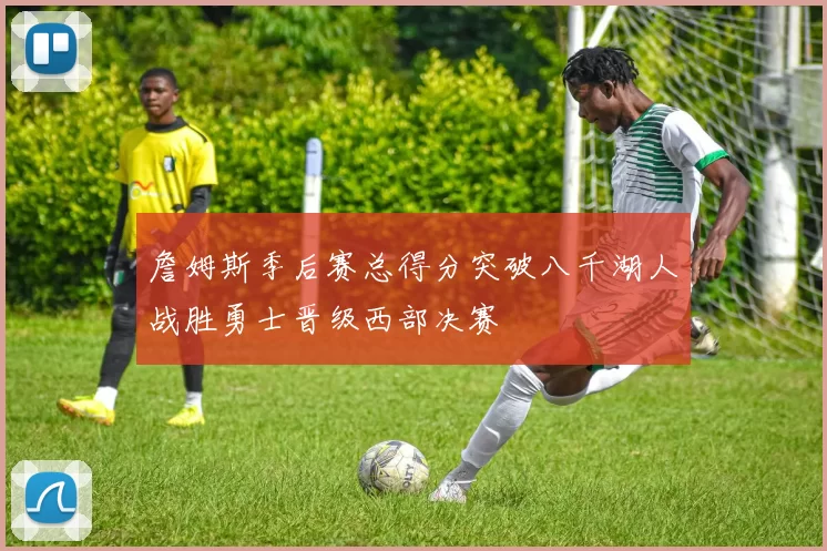 詹姆斯季后赛总得分突破八千湖人战胜勇士晋级西部决赛