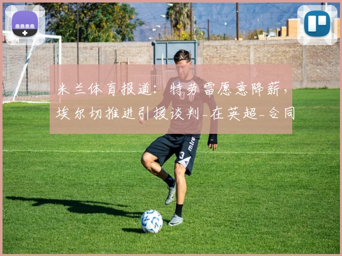 米兰体育报道：特劳雷愿意降薪，埃尔切推进引援谈判_在英超_合同_边路