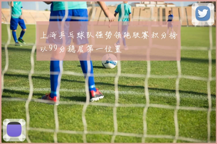 上海乒乓球队强势领跑联赛积分榜以99分稳居第一位置