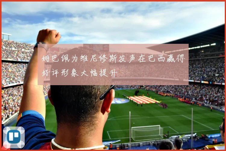 姆巴佩为维尼修斯发声在巴西赢得好评形象大幅提升