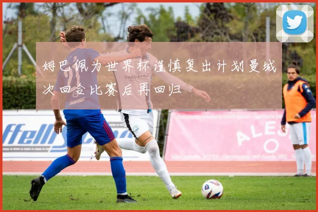 姆巴佩为世界杯谨慎复出计划曼城次回合比赛后再回归