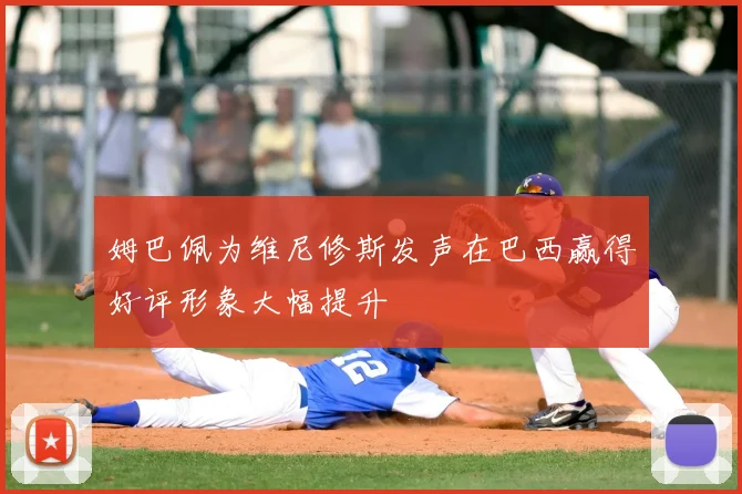 姆巴佩为维尼修斯发声在巴西赢得好评形象大幅提升