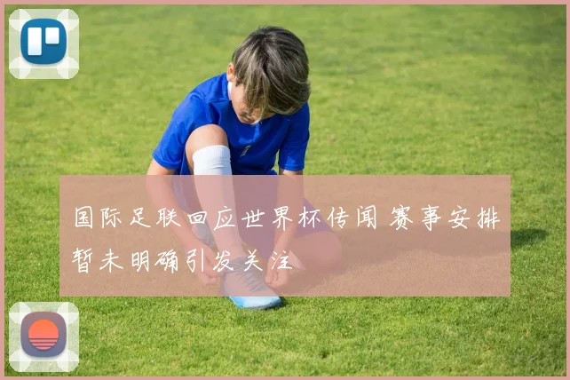 国际足联回应世界杯传闻 赛事安排暂未明确引发关注