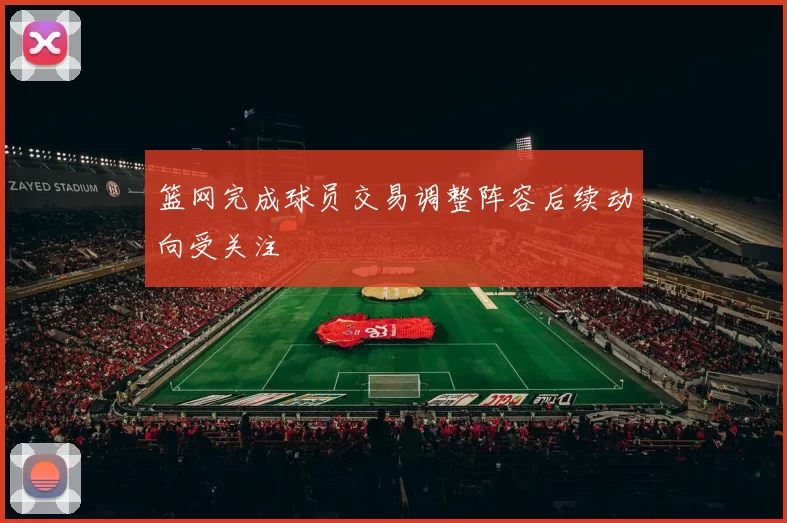 篮网完成球员交易调整阵容后续动向受关注