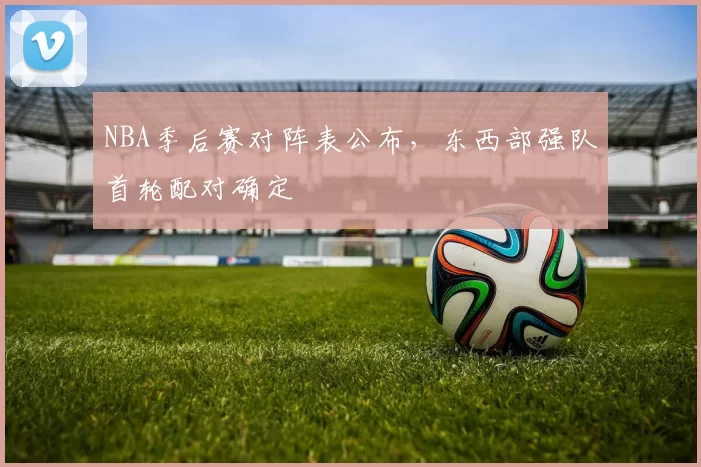 NBA季后赛对阵表公布，东西部强队首轮配对确定