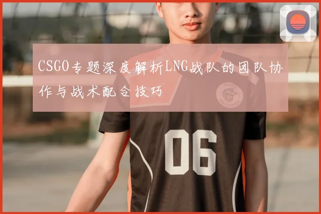 CSGO专题深度解析LNG战队的团队协作与战术配合技巧