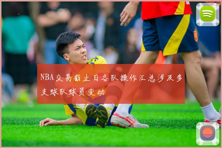 NBA交易截止日各队操作汇总涉及多支球队球员变动