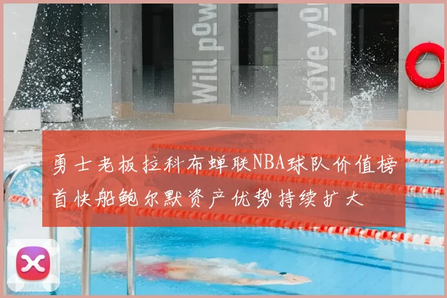 勇士老板拉科布蝉联NBA球队价值榜首快船鲍尔默资产优势持续扩大