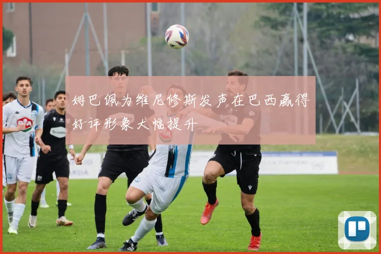 姆巴佩为维尼修斯发声在巴西赢得好评形象大幅提升